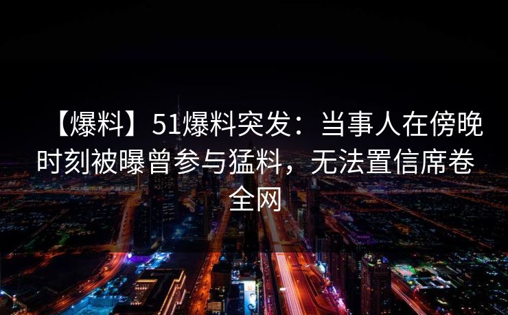 【爆料】51爆料突发：当事人在傍晚时刻被曝曾参与猛料，无法置信席卷全网