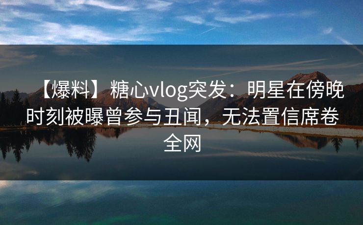 【爆料】糖心vlog突发：明星在傍晚时刻被曝曾参与丑闻，无法置信席卷全网