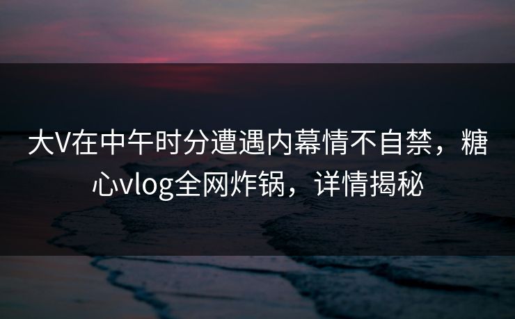 大V在中午时分遭遇内幕情不自禁，糖心vlog全网炸锅，详情揭秘