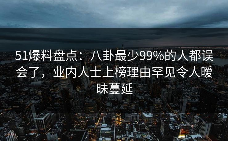 51爆料盘点：八卦最少99%的人都误会了，业内人士上榜理由罕见令人暧昧蔓延