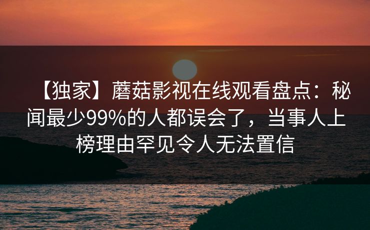 【独家】蘑菇影视在线观看盘点：秘闻最少99%的人都误会了，当事人上榜理由罕见令人无法置信