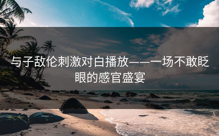 与子敌伦刺激对白播放——一场不敢眨眼的感官盛宴