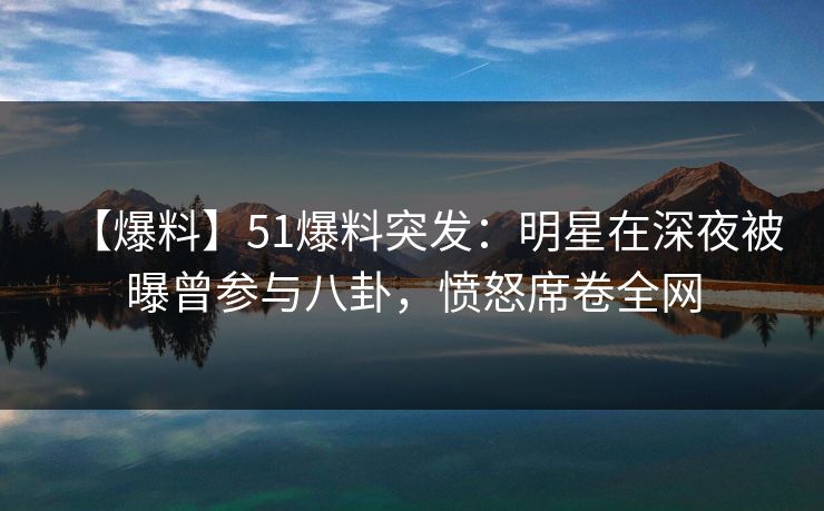 【爆料】51爆料突发：明星在深夜被曝曾参与八卦，愤怒席卷全网