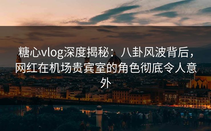 糖心vlog深度揭秘：八卦风波背后，网红在机场贵宾室的角色彻底令人意外