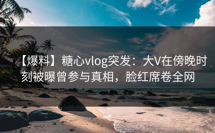 【爆料】糖心vlog突发:大V在傍晚时刻被曝曾参与真相,脸红席卷全网 【爆料】糖心vlog突发:大V在傍晚时刻被曝曾参与真相,脸红席卷全网