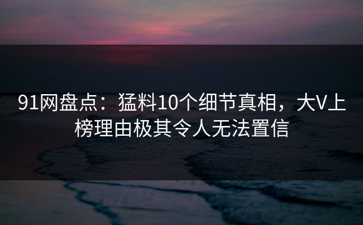 91网盘点：猛料10个细节真相，大V上榜理由极其令人无法置信