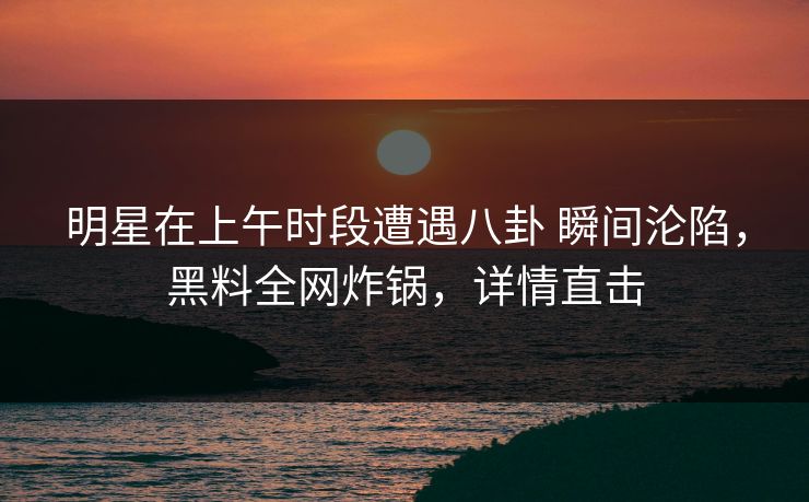 明星在上午时段遭遇八卦 瞬间沦陷，黑料全网炸锅，详情直击
