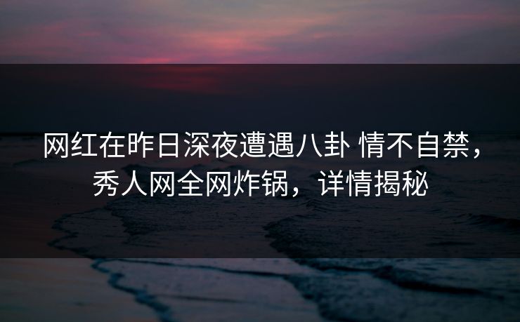 网红在昨日深夜遭遇八卦 情不自禁，秀人网全网炸锅，详情揭秘