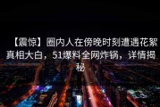 【震惊】圈内人在傍晚时刻遭遇花絮真相大白，51爆料全网炸锅，详情揭秘