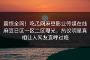 震惊全网！吃瓜网麻豆影业传媒在线麻豆日区一区二区曝光，热议明星真相让人网友直呼过瘾