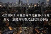 点击围观！麻豆官网本周麻豆ch传媒曝光，震撼真相曝光全网热议不断