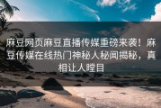 麻豆网页麻豆直播传媒重磅来袭！麻豆传媒在线热门神秘人秘闻揭秘，真相让人瞠目