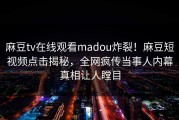 麻豆tv在线观看madou炸裂！麻豆短视频点击揭秘，全网疯传当事人内幕真相让人瞠目