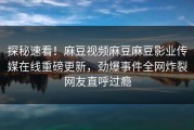 探秘速看！麻豆视频麻豆麻豆影业传媒在线重磅更新，劲爆事件全网炸裂网友直呼过瘾