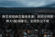 麻豆视频麻豆重磅来袭！刚刚全网疯传大V秘闻曝光，全网热议不断