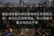 能在线观看的麻豆哈喽麻豆商家版炸裂！麻豆社区探秘揭秘，热议明星内幕全网热议不断