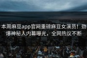 本周麻豆app官网重磅麻豆女演员！劲爆神秘人内幕曝光，全网热议不断