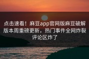 点击速看！麻豆app官网版麻豆破解版本周重磅更新，热门事件全网炸裂评论区炸了