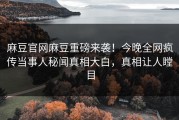 麻豆官网麻豆重磅来袭！今晚全网疯传当事人秘闻真相大白，真相让人瞠目