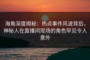 海角深度揭秘：热点事件风波背后，神秘人在直播间现场的角色罕见令人意外
