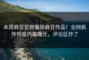 本周麻豆官网重磅麻豆作品！全网疯传明星内幕曝光，评论区炸了