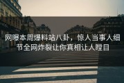 网曝本周爆料站八卦，惊人当事人细节全网炸裂让你真相让人瞠目