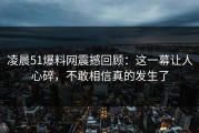凌晨51爆料网震撼回顾：这一幕让人心碎，不敢相信真的发生了