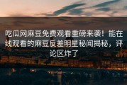 吃瓜网麻豆免费观看重磅来袭！能在线观看的麻豆反差明星秘闻揭秘，评论区炸了