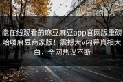 能在线观看的麻豆麻豆app官网版重磅哈喽麻豆商家版！震撼大V内幕真相大白，全网热议不断