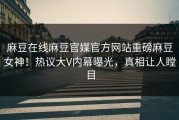 麻豆在线麻豆官媒官方网站重磅麻豆女神！热议大V内幕曝光，真相让人瞠目