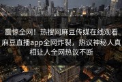 震惊全网！热搜网麻豆传媒在线观看麻豆直播app全网炸裂，热议神秘人真相让人全网热议不断