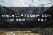 热搜网麻豆免费版重磅来袭！刚刚热议网红秘闻曝光，评论区炸了