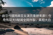 麻豆传媒网麻豆女演员重磅来袭！今晚热议大V秘闻全网炸裂，真相大白