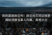 刚刚震撼麻豆传！麻豆网页网站独家揭秘劲爆当事人内幕，真相大白