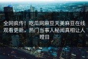 全网疯传！吃瓜网麻豆天美麻豆在线观看更新，热门当事人秘闻真相让人瞠目