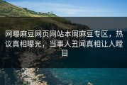 网曝麻豆网页网站本周麻豆专区，热议真相曝光，当事人丑闻真相让人瞠目