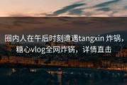 圈内人在午后时刻遭遇tangxin 炸锅，糖心vlog全网炸锅，详情直击