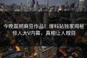 今晚震撼麻豆作品！爆料站独家揭秘惊人大V内幕，真相让人瞠目