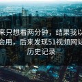我本来只想看两分钟，结果我以为是我不会用，后来发现51视频网站卡在历史记录