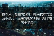 我本来只想看两分钟，结果我以为是我不会用，后来发现51视频网站卡在历史记录