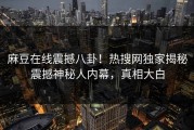 麻豆在线震撼八卦！热搜网独家揭秘震撼神秘人内幕，真相大白