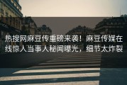 热搜网麻豆传重磅来袭！麻豆传媒在线惊人当事人秘闻曝光，细节太炸裂