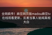 全网疯传！麻豆网页版madou麻豆tv在线观看更新，反差当事人秘闻真相大白