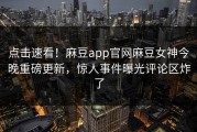 点击速看！麻豆app官网麻豆女神今晚重磅更新，惊人事件曝光评论区炸了