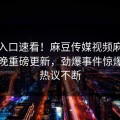 麻豆入口速看！麻豆传媒视频麻豆传媒今晚重磅更新，劲爆事件惊爆全网热议不断