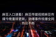 麻豆入口速看！麻豆传媒视频麻豆传媒今晚重磅更新，劲爆事件惊爆全网热议不断
