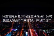 麻豆官网麻豆ch传媒重磅来袭！实时热议大V秘闻全网炸裂，评论区炸了
