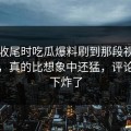 临近收尾时吃瓜爆料刷到那段视频那一刻，真的比想象中还猛，评论区一下炸了