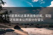 关于明星黑料这事表面像旧闻，实际还有新未公开部分在冒头