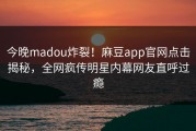 今晚madou炸裂！麻豆app官网点击揭秘，全网疯传明星内幕网友直呼过瘾